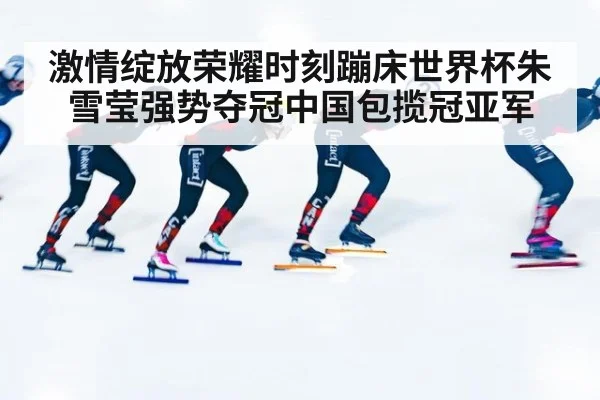 激情绽放荣耀时刻蹦床世界杯朱雪莹强势夺冠中国包揽冠亚军