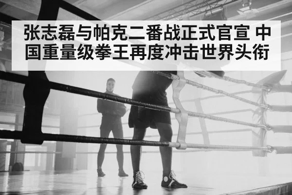 张志磊与帕克二番战正式官宣 中国重量级拳王再度冲击世界头衔